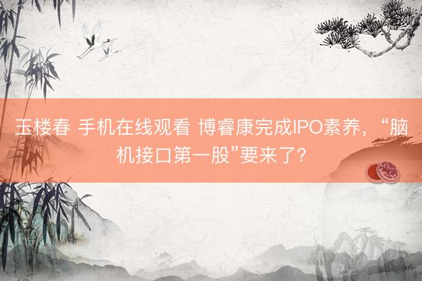 玉楼春 手机在线观看 博睿康完成IPO素养，“脑机接口第一股”要来了？