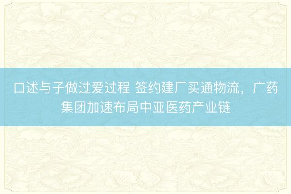 口述与子做过爱过程 签约建厂买通物流，广药集团加速布局中亚医药产业链