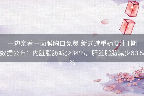 一边亲着一面膜胸口免费 新式减重药要津III期数据公布：内脏脂肪减少34%，肝脏脂肪减少63%