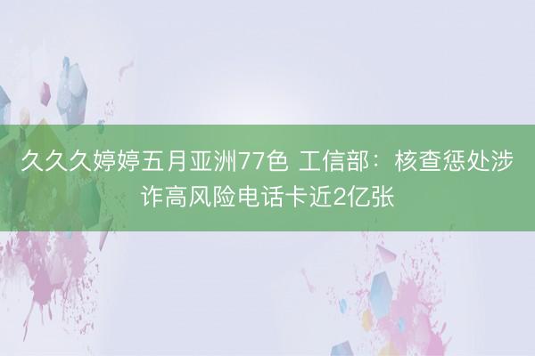 久久久婷婷五月亚洲77色 工信部:核查惩处涉诈高风险电话卡近2亿张