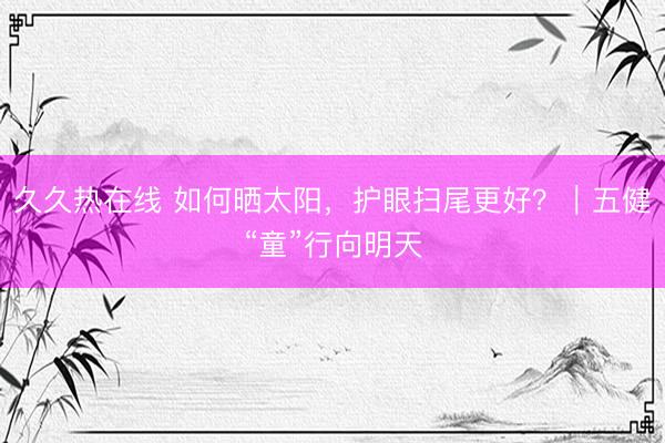 久久热在线 如何晒太阳，护眼扫尾更好？｜五健“童”行向明天
