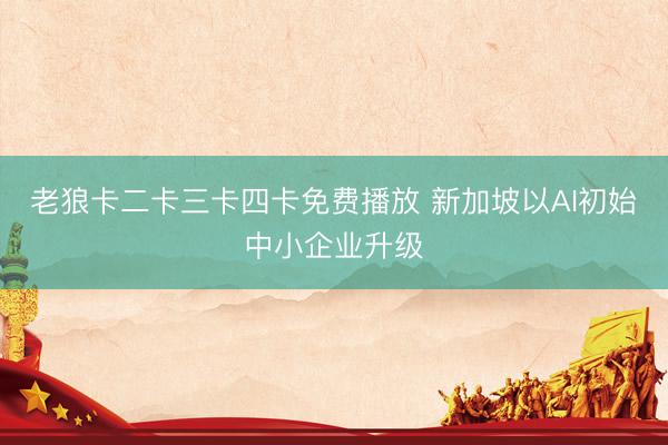 老狼卡二卡三卡四卡免费播放 新加坡以AI初始中小企业升级