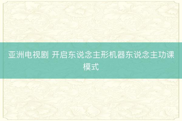 亚洲电视剧 开启东说念主形机器东说念主功课模式