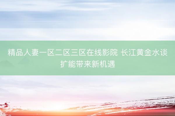 精品人妻一区二区三区在线影院 长江黄金水谈扩能带来新机遇