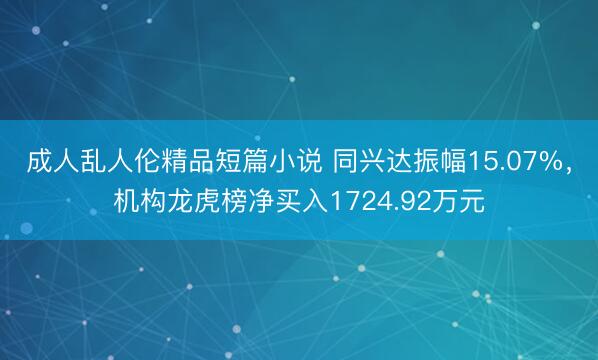 成人乱人伦精品短篇小说 同兴达振幅15.07%，机构龙虎榜净买入1724.92万元