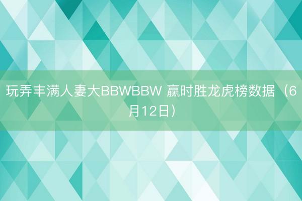 玩弄丰满人妻大BBWBBW 赢时胜龙虎榜数据（6月12日）