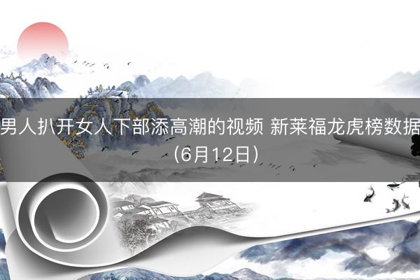 男人扒开女人下部添高潮的视频 新莱福龙虎榜数据（6月12日）
