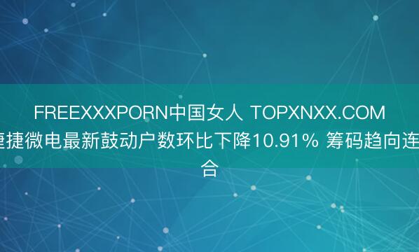 FREEXXXPORN中国女人 TOPXNXX.COM 捷捷微电最新鼓动户数环比下降10.91% 筹码趋向连合