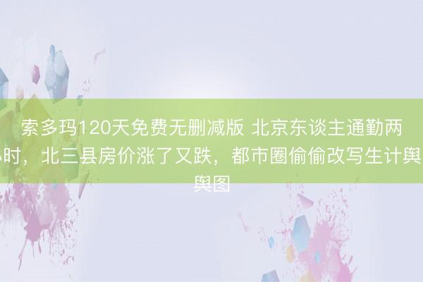 索多玛120天免费无删减版 北京东谈主通勤两小时，北三县房价涨了又跌，都市圈偷偷改写生计舆图