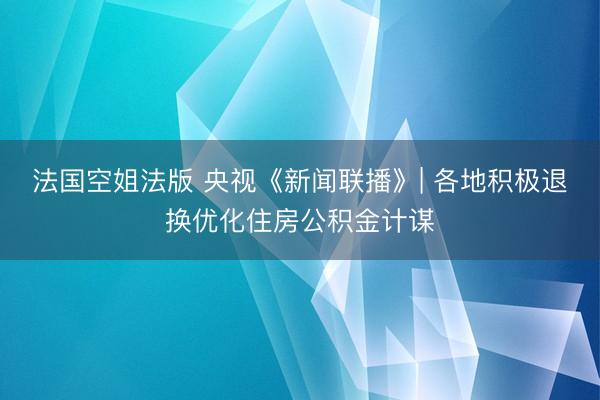 法国空姐法版 央视《新闻联播》| 各地积极退换优化住房公积金计谋