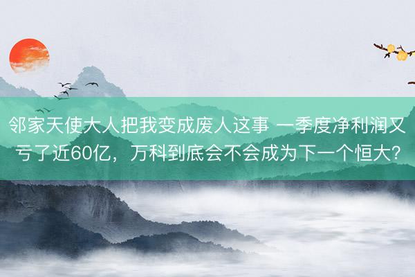 邻家天使大人把我变成废人这事 一季度净利润又亏了近60亿，万科到底会不会成为下一个恒大？