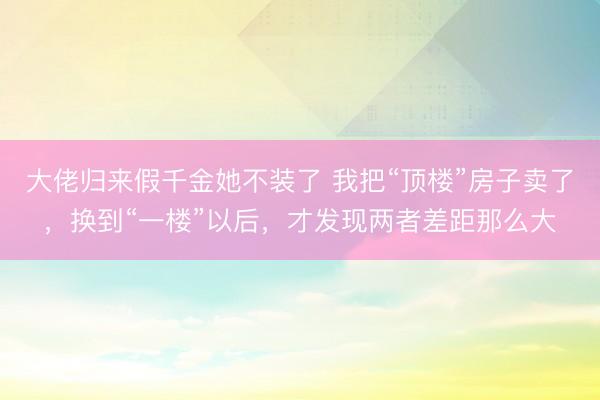 大佬归来假千金她不装了 我把“顶楼”房子卖了，换到“一楼”以后，才发现两者差距那么大