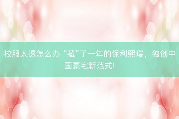 校服太透怎么办 “藏”了一年的保利熙瑞,独创中国豪宅新范式!