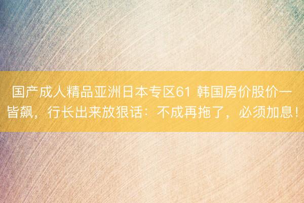 国产成人精品亚洲日本专区61 韩国房价股价一皆飙，行长出来放狠话：不成再拖了，必须加息！