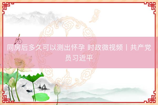 同房后多久可以测出怀孕 时政微视频丨共产党员习近平