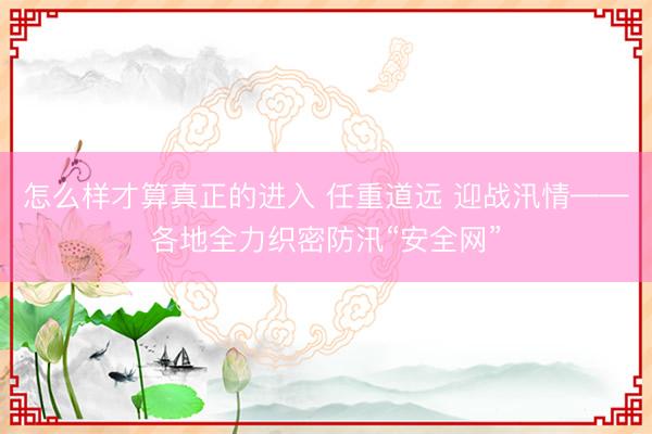 怎么样才算真正的进入 任重道远 迎战汛情——各地全力织密防汛“安全网”