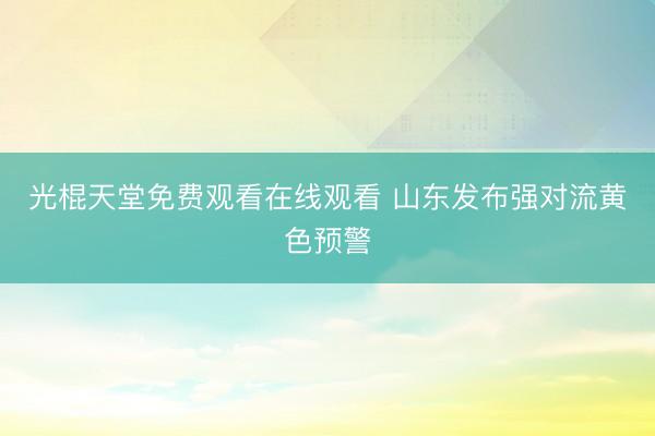 光棍天堂免费观看在线观看 山东发布强对流黄色预警