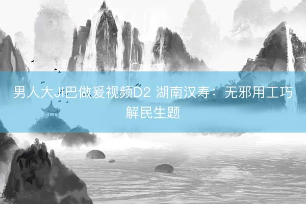 男人大JI巴做爰视频D2 湖南汉寿：无邪用工巧解民生题