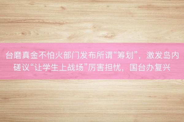 台磨真金不怕火部门发布所谓“筹划”，激发岛内磋议“让学生上战场”厉害担忧，国台办复兴