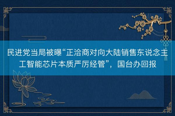 民进党当局被曝“正洽商对向大陆销售东说念主工智能芯片本质严厉经管”,国台办回报