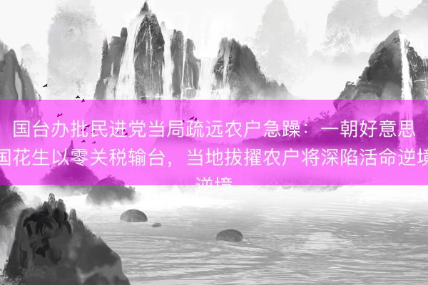 国台办批民进党当局疏远农户急躁：一朝好意思国花生以零关税输台，当地拔擢农户将深陷活命逆境