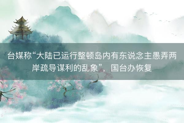 台媒称“大陆已运行整顿岛内有东说念主愚弄两岸疏导谋利的乱象”，国台办恢复