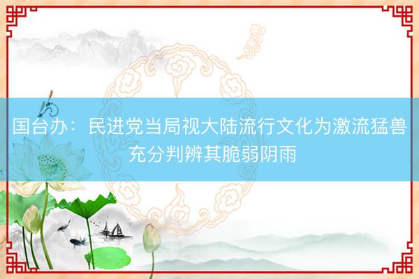 国台办：民进党当局视大陆流行文化为激流猛兽 充分判辨其脆弱阴雨