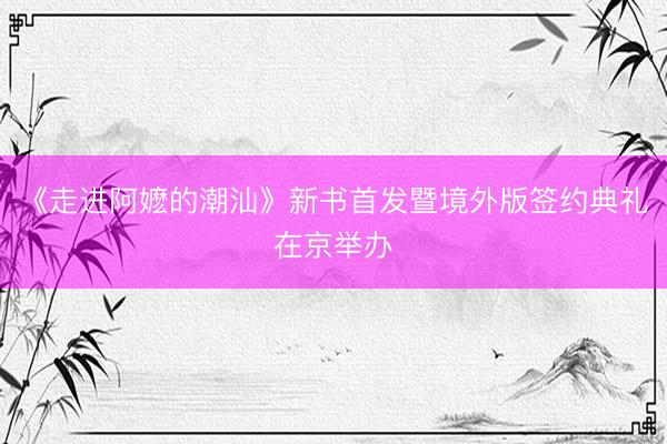 《走进阿嬷的潮汕》新书首发暨境外版签约典礼在京举办