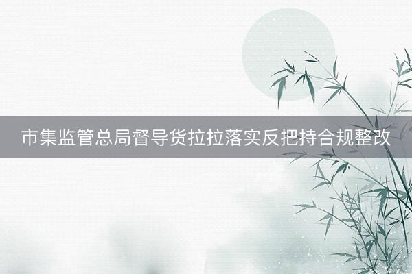 市集监管总局督导货拉拉落实反把持合规整改