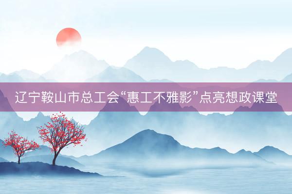 辽宁鞍山市总工会“惠工不雅影”点亮想政课堂