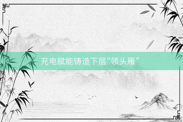 充电赋能铸造下层“领头雁” 