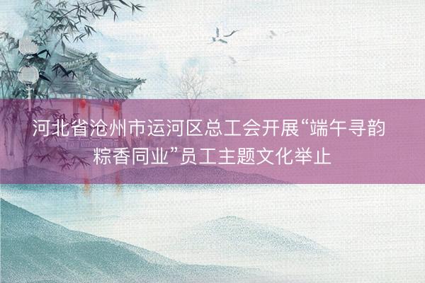河北省沧州市运河区总工会开展“端午寻韵 粽香同业”员工主题文化举止