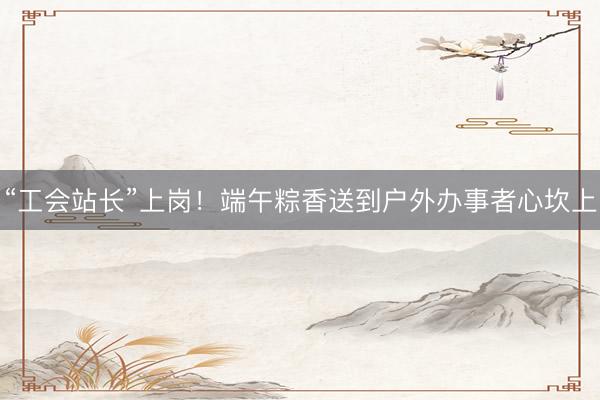 “工会站长”上岗！端午粽香送到户外办事者心坎上