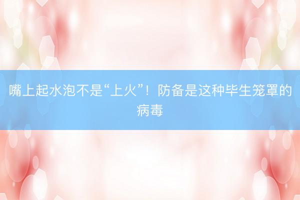 嘴上起水泡不是“上火”！防备是这种毕生笼罩的病毒
