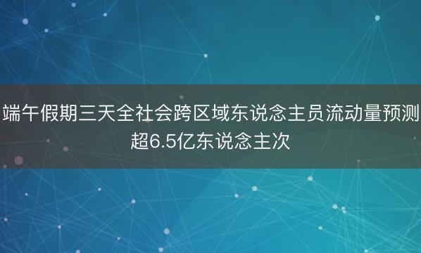 端午假期三天全社会跨区域东说念主员流动量预测超6.5亿东说念主次
