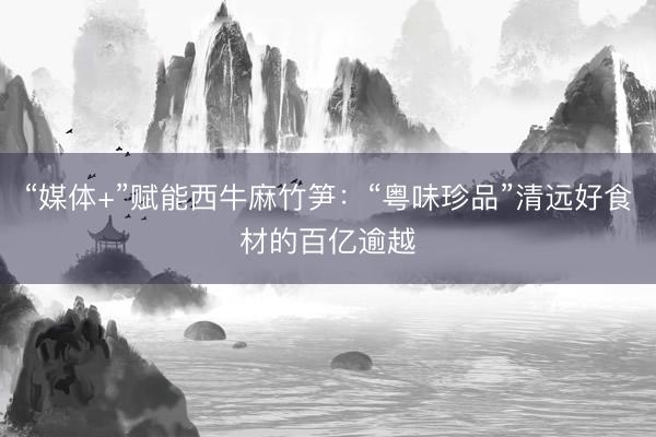 “媒体+”赋能西牛麻竹笋：“粤味珍品”清远好食材的百亿逾越