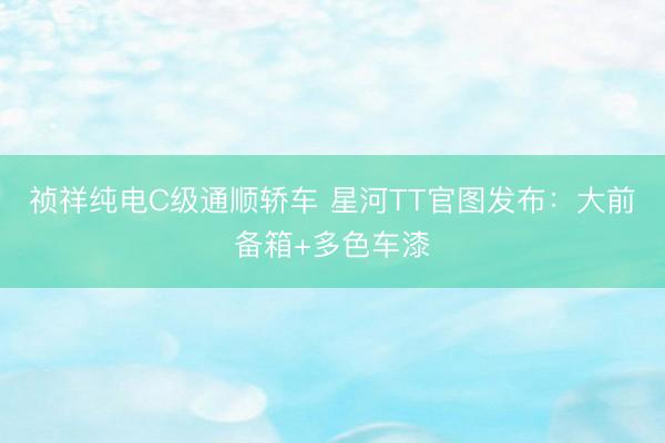 祯祥纯电C级通顺轿车 星河TT官图发布：大前备箱+多色车漆